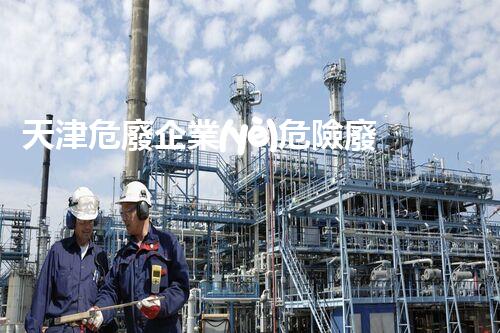 天津危廢企業(yè)危險廢棄物的處理與安全：保護環(huán)境，守護未來！